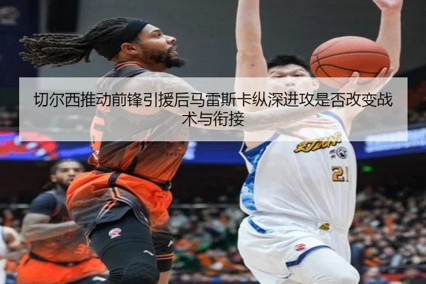切尔西推动前锋引援后马雷斯卡纵深进攻是否改变战术与衔接
